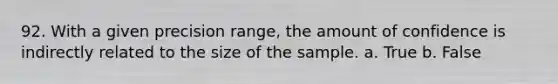 92. With a given precision range, the amount of confidence is indirectly related to the size of the sample. a. True b. False