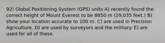 92) Global Positioning System (GPS) units A) recently found the correct height of Mount Everest to be 8850 m (29,035 feet.) B) show your location accurate to 100 m. C) are used in Precision Agriculture. D) are used by surveyors and the military. E) are used for all of these.