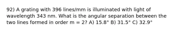 92) A grating with 396 lines/mm is illuminated with light of wavelength 343 nm. What is the angular separation between the two lines formed in order m = 2? A) 15.8° B) 31.5° C) 32.9°