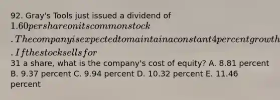 92. Gray's Tools just issued a dividend of 1.60 per share on its common stock. The company is expected to maintain a constant 4 percent growth rate in its dividends indefinitely. If the stock sells for31 a share, what is the company's cost of equity? A. 8.81 percent B. 9.37 percent C. 9.94 percent D. 10.32 percent E. 11.46 percent