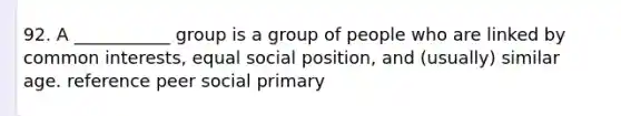 92. A ___________ group is a group of people who are linked by common interests, equal social position, and (usually) similar age. reference peer social primary