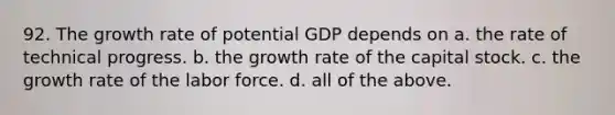 92. The growth rate of potential GDP depends on a. the rate of technical progress. b. the growth rate of the capital stock. c. the growth rate of the labor force. d. all of the above.