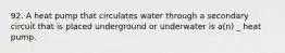 92. A heat pump that circulates water through a secondary circuit that is placed underground or underwater is a(n) _ heat pump.