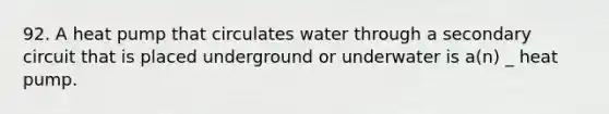 92. A heat pump that circulates water through a secondary circuit that is placed underground or underwater is a(n) _ heat pump.