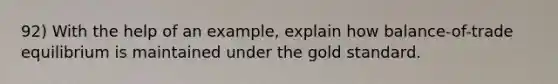 92) With the help of an example, explain how balance-of-trade equilibrium is maintained under the gold standard.