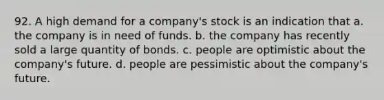 92. A high demand for a company's stock is an indication that a. the company is in need of funds. b. the company has recently sold a large quantity of bonds. c. people are optimistic about the company's future. d. people are pessimistic about the company's future.