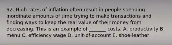 92. High rates of inflation often result in people spending inordinate amounts of time trying to make transactions and finding ways to keep the real value of their money from decreasing. This is an example of _______ costs. A. productivity B. menu C. efficiency wage D. unit-of-account E. shoe-leather