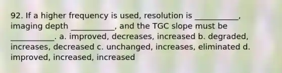 92. If a higher frequency is used, resolution is ___________, imaging depth ___________, and the TGC slope must be ___________. a. improved, decreases, increased b. degraded, increases, decreased c. unchanged, increases, eliminated d. improved, increased, increased