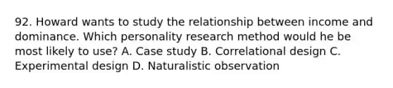 92. Howard wants to study the relationship between income and dominance. Which personality research method would he be most likely to use? A. Case study B. Correlational design C. Experimental design D. Naturalistic observation