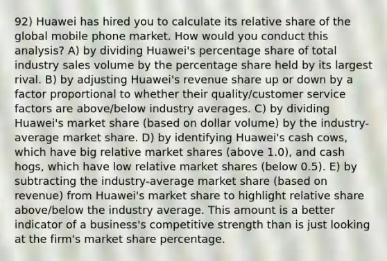 92) Huawei has hired you to calculate its relative share of the global mobile phone market. How would you conduct this analysis? A) by dividing Huawei's percentage share of total industry sales volume by the percentage share held by its largest rival. B) by adjusting Huawei's revenue share up or down by a factor proportional to whether their quality/customer service factors are above/below industry averages. C) by dividing Huawei's market share (based on dollar volume) by the industry-average market share. D) by identifying Huawei's cash cows, which have big relative market shares (above 1.0), and cash hogs, which have low relative market shares (below 0.5). E) by subtracting the industry-average market share (based on revenue) from Huawei's market share to highlight relative share above/below the industry average. This amount is a better indicator of a business's competitive strength than is just looking at the firm's market share percentage.