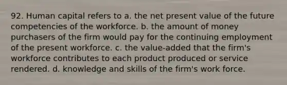 92. Human capital refers to a. the net present value of the future competencies of the workforce. b. the amount of money purchasers of the firm would pay for the continuing employment of the present workforce. c. the value-added that the firm's workforce contributes to each product produced or service rendered. d. knowledge and skills of the firm's work force.