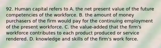 92. Human capital refers to A. the net present value of the future competencies of the workforce. B. the amount of money purchasers of the firm would pay for the continuing employment of the present workforce. C. the value-added that the firm's workforce contributes to each product produced or service rendered. D. knowledge and skills of the firm's work force.