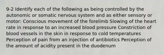 9-2 Identify each of the following as being controlled by the autonomic or somatic nervous system and as either sensory or motor: Conscious movement of the forelimb Slowing of the heart rate in response to an increased blood pressure Constriction of blood vessels in the skin in response to cold temperatures Perception of pain from an injection of antibiotics Perception of the amount of acidity present in the duodenum