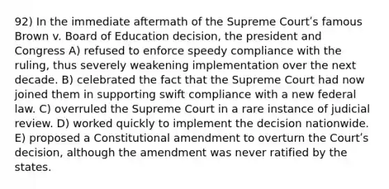 92) In the immediate aftermath of the Supreme Courtʹs famous Brown v. Board of Education decision, the president and Congress A) refused to enforce speedy compliance with the ruling, thus severely weakening implementation over the next decade. B) celebrated the fact that the Supreme Court had now joined them in supporting swift compliance with a new federal law. C) overruled the Supreme Court in a rare instance of judicial review. D) worked quickly to implement the decision nationwide. E) proposed a Constitutional amendment to overturn the Courtʹs decision, although the amendment was never ratified by the states.