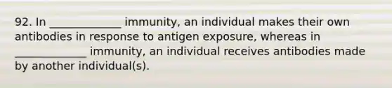 92. In _____________ immunity, an individual makes their own antibodies in response to antigen exposure, whereas in _____________ immunity, an individual receives antibodies made by another individual(s).