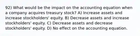 92) What would be the impact on the accounting equation when a company acquires treasury stock? A) Increase assets and increase stockholders' equity. B) Decrease assets and increase stockholders' equity. C) Decrease assets and decrease stockholders' equity. D) No effect on the accounting equation.