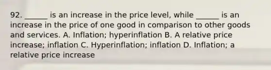 92. ______ is an increase in the price level, while ______ is an increase in the price of one good in comparison to other goods and services. A. Inflation; hyperinflation B. A relative price increase; inflation C. Hyperinflation; inflation D. Inflation; a relative price increase