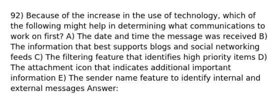 92) Because of the increase in the use of technology, which of the following might help in determining what communications to work on first? A) The date and time the message was received B) The information that best supports blogs and social networking feeds C) The filtering feature that identifies high priority items D) The attachment icon that indicates additional important information E) The sender name feature to identify internal and external messages Answer: