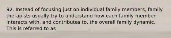 92. Instead of focusing just on individual family members, family therapists usually try to understand how each family member interacts with, and contributes to, the overall family dynamic. This is referred to as _____________.