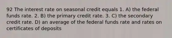 92 The interest rate on seasonal credit equals 1. A) the federal funds rate. 2. B) the primary credit rate. 3. C) the secondary credit rate. D) an average of the federal funds rate and rates on certificates of deposits