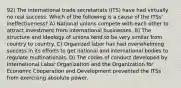 92) The international trade secretariats (ITS) have had virtually no real success. Which of the following is a cause of the ITSs' ineffectiveness? A) National unions compete with each other to attract investment from international businesses. B) The structure and ideology of unions tend to be very similar from country to country. C) Organized labor has had overwhelming success in its efforts to get national and international bodies to regulate multinationals. D) The codes of conduct developed by International Labor Organization and the Organization for Economic Cooperation and Development prevented the ITSs from exercising absolute power.