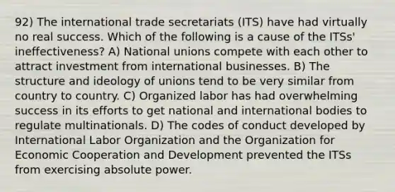 92) The international trade secretariats (ITS) have had virtually no real success. Which of the following is a cause of the ITSs' ineffectiveness? A) National unions compete with each other to attract investment from international businesses. B) The structure and ideology of unions tend to be very similar from country to country. C) Organized labor has had overwhelming success in its efforts to get national and international bodies to regulate multinationals. D) The codes of conduct developed by International Labor Organization and the Organization for Economic Cooperation and Development prevented the ITSs from exercising absolute power.