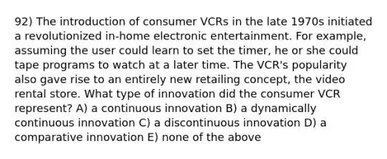 92) The introduction of consumer VCRs in the late 1970s initiated a revolutionized in-home electronic entertainment. For example, assuming the user could learn to set the timer, he or she could tape programs to watch at a later time. The VCR's popularity also gave rise to an entirely new retailing concept, the video rental store. What type of innovation did the consumer VCR represent? A) a continuous innovation B) a dynamically continuous innovation C) a discontinuous innovation D) a comparative innovation E) none of the above