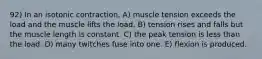 92) In an isotonic contraction, A) muscle tension exceeds the load and the muscle lifts the load. B) tension rises and falls but the muscle length is constant. C) the peak tension is less than the load. D) many twitches fuse into one. E) flexion is produced.