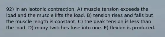 92) In an isotonic contraction, A) muscle tension exceeds the load and the muscle lifts the load. B) tension rises and falls but the muscle length is constant. C) the peak tension is <a href='https://www.questionai.com/knowledge/k7BtlYpAMX-less-than' class='anchor-knowledge'>less than</a> the load. D) many twitches fuse into one. E) flexion is produced.