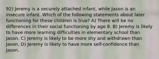 92) Jeremy is a securely attached infant, while Jason is an insecure infant. Which of the following statements about later functioning for these children is true? A) There will be no differences in their social functioning by age 8. B) Jeremy is likely to have more learning difficulties in elementary school than Jason. C) Jeremy is likely to be more shy and withdrawn than Jason. D) Jeremy is likely to have more self-confidence than Jason.