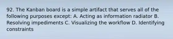 92. The Kanban board is a simple artifact that serves all of the following purposes except: A. Acting as information radiator B. Resolving impediments C. Visualizing the workflow D. Identifying constraints