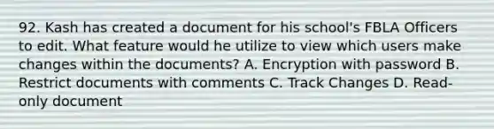 92. Kash has created a document for his school's FBLA Officers to edit. What feature would he utilize to view which users make changes within the documents? A. Encryption with password B. Restrict documents with comments C. Track Changes D. Read-only document