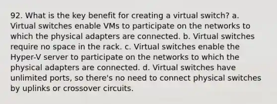 92. What is the key benefit for creating a virtual switch? a. Virtual switches enable VMs to participate on the networks to which the physical adapters are connected. b. Virtual switches require no space in the rack. c. Virtual switches enable the Hyper-V server to participate on the networks to which the physical adapters are connected. d. Virtual switches have unlimited ports, so there's no need to connect physical switches by uplinks or crossover circuits.