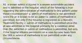 92. a known addict is injured in a severe automobile accident and is admitted to the hospital. which of the folowing is true regarding the administration of methadone to this patient under these circumstances? a. admin of methadone is not permitted since the pt is known to be an addict b. admin of methadone is permitted, but only if the hospital is registered as a Narcotic Treatment Facility c. admin of methadone is permitted since the pt was admitted to the hospital primarily for a condition other than the addiction d. admin of methadone is permitted, but only if the hospital obtains permission on a case-by-case basis from the DEA e. admin of methadone is not permitted under any circumstances