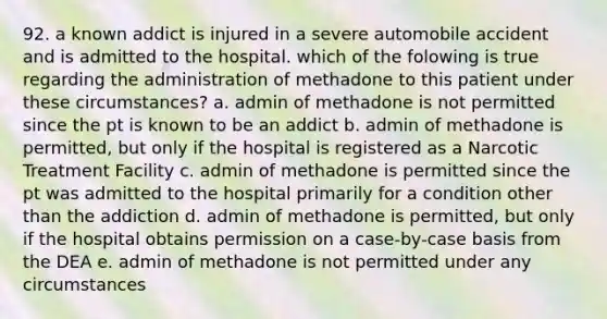 92. a known addict is injured in a severe automobile accident and is admitted to the hospital. which of the folowing is true regarding the administration of methadone to this patient under these circumstances? a. admin of methadone is not permitted since the pt is known to be an addict b. admin of methadone is permitted, but only if the hospital is registered as a Narcotic Treatment Facility c. admin of methadone is permitted since the pt was admitted to the hospital primarily for a condition other than the addiction d. admin of methadone is permitted, but only if the hospital obtains permission on a case-by-case basis from the DEA e. admin of methadone is not permitted under any circumstances