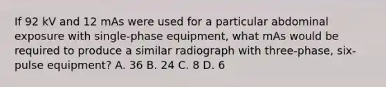 If 92 kV and 12 mAs were used for a particular abdominal exposure with single-phase equipment, what mAs would be required to produce a similar radiograph with three-phase, six-pulse equipment? A. 36 B. 24 C. 8 D. 6