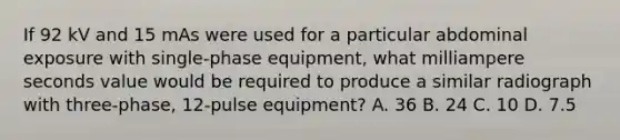 If 92 kV and 15 mAs were used for a particular abdominal exposure with single-phase equipment, what milliampere seconds value would be required to produce a similar radiograph with three-phase, 12-pulse equipment? A. 36 B. 24 C. 10 D. 7.5