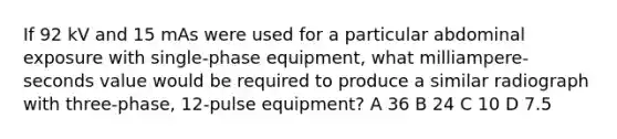 If 92 kV and 15 mAs were used for a particular abdominal exposure with single-phase equipment, what milliampere-seconds value would be required to produce a similar radiograph with three-phase, 12-pulse equipment? A 36 B 24 C 10 D 7.5