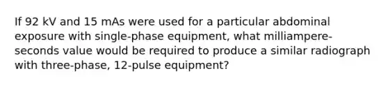 If 92 kV and 15 mAs were used for a particular abdominal exposure with single-phase equipment, what milliampere-seconds value would be required to produce a similar radiograph with three-phase, 12-pulse equipment?