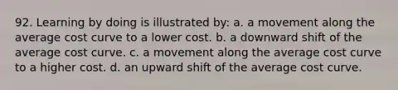 92. Learning by doing is illustrated by: a. a movement along the average cost curve to a lower cost. b. a downward shift of the average cost curve. c. a movement along the average cost curve to a higher cost. d. an upward shift of the average cost curve.