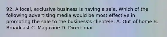 92. A local, exclusive business is having a sale. Which of the following advertising media would be most effective in promoting the sale to the business's clientele: A. Out-of-home B. Broadcast C. Magazine D. Direct mail