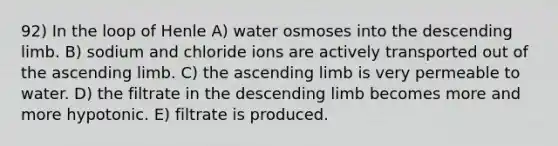 92) In the loop of Henle A) water osmoses into the descending limb. B) sodium and chloride ions are actively transported out of the ascending limb. C) the ascending limb is very permeable to water. D) the filtrate in the descending limb becomes more and more hypotonic. E) filtrate is produced.