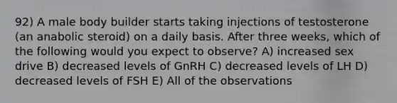 92) A male body builder starts taking injections of testosterone (an anabolic steroid) on a daily basis. After three weeks, which of the following would you expect to observe? A) increased sex drive B) decreased levels of GnRH C) decreased levels of LH D) decreased levels of FSH E) All of the observations