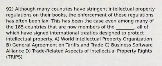 92) Although many countries have stringent intellectual property regulations on their books, the enforcement of these regulations has often been lax. This has been the case even among many of the 185 countries that are now members of the ________, all of which have signed international treaties designed to protect intellectual property. A) World Intellectual Property Organization B) General Agreement on Tariffs and Trade C) Business Software Alliance D) Trade-Related Aspects of Intellectual Property Rights (TRIPS)