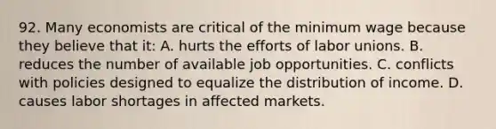 92. Many economists are critical of the minimum wage because they believe that it: A. hurts the efforts of labor unions. B. reduces the number of available job opportunities. C. conflicts with policies designed to equalize the distribution of income. D. causes labor shortages in affected markets.