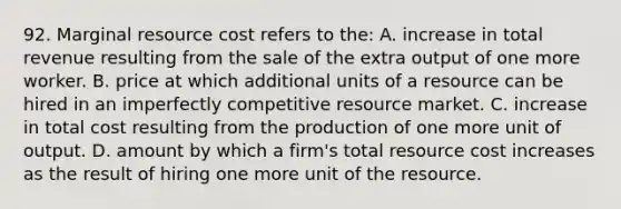 92. Marginal resource cost refers to the: A. increase in total revenue resulting from the sale of the extra output of one more worker. B. price at which additional units of a resource can be hired in an imperfectly competitive resource market. C. increase in total cost resulting from the production of one more unit of output. D. amount by which a firm's total resource cost increases as the result of hiring one more unit of the resource.