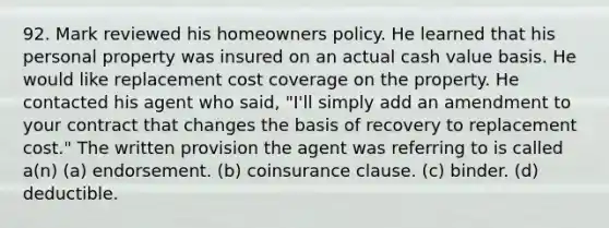 92. Mark reviewed his homeowners policy. He learned that his personal property was insured on an actual cash value basis. He would like replacement cost coverage on the property. He contacted his agent who said, "I'll simply add an amendment to your contract that changes the basis of recovery to replacement cost." The written provision the agent was referring to is called a(n) (a) endorsement. (b) coinsurance clause. (c) binder. (d) deductible.