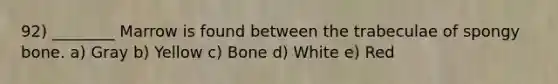 92) ________ Marrow is found between the trabeculae of spongy bone. a) Gray b) Yellow c) Bone d) White e) Red