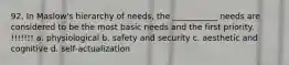 92. In Maslow's hierarchy of needs, the ___________ needs are considered to be the most basic needs and the first priority. !!!!!!! a. physiological b. safety and security c. aesthetic and cognitive d. self-actualization