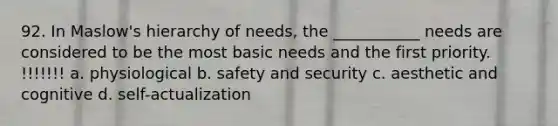 92. In Maslow's hierarchy of needs, the ___________ needs are considered to be the most basic needs and the first priority. !!!!!!! a. physiological b. safety and security c. aesthetic and cognitive d. self-actualization